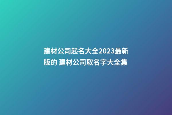建材公司起名大全2023最新版的 建材公司取名字大全集